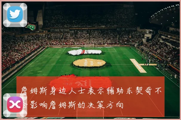 詹姆斯身边人士表示辅助东契奇不会影响詹姆斯的决策方向