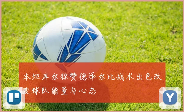 本坦库尔称赞德泽尔比战术出色改变球队能量与心态