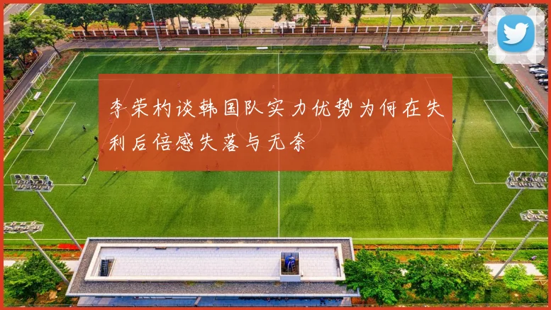 李荣杓谈韩国队实力优势为何在失利后倍感失落与无奈