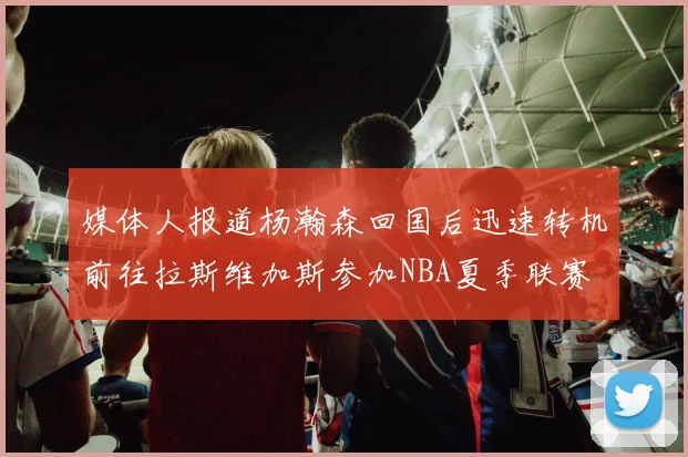 媒体人报道杨瀚森回国后迅速转机前往拉斯维加斯参加NBA夏季联赛