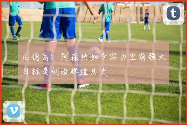 厄德高：阿森纳如今实力空前强大目标是创造辉煌历史