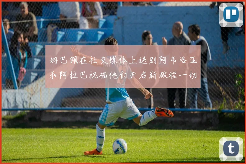 姆巴佩在社交媒体上送别阿韦洛亚和阿拉巴祝福他们开启新旅程一切顺利
