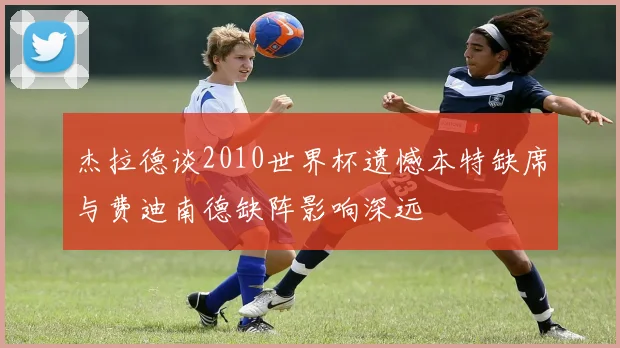 杰拉德谈2010世界杯遗憾本特缺席与费迪南德缺阵影响深远