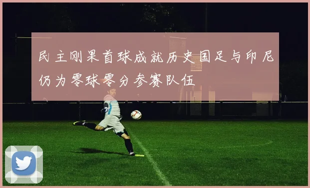 民主刚果首球成就历史国足与印尼仍为零球零分参赛队伍