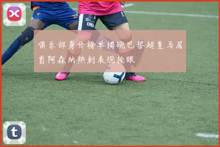 俱乐部身价榜单揭晓巴黎超皇马居首阿森纳热刺表现抢眼