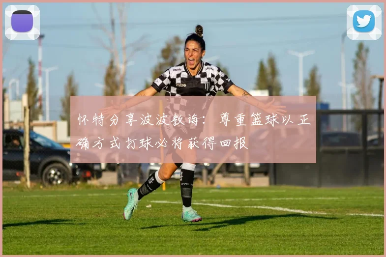 怀特分享波波教诲：尊重篮球以正确方式打球必将获得回报