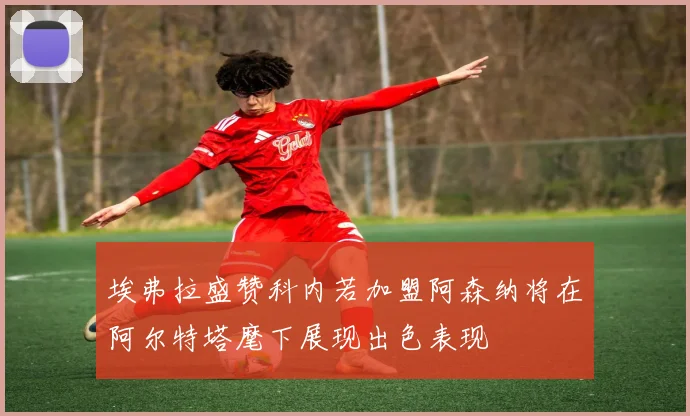 埃弗拉盛赞科内若加盟阿森纳将在阿尔特塔麾下展现出色表现