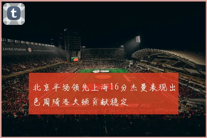 北京半场领先上海16分杰曼表现出色周琦洛夫顿贡献稳定