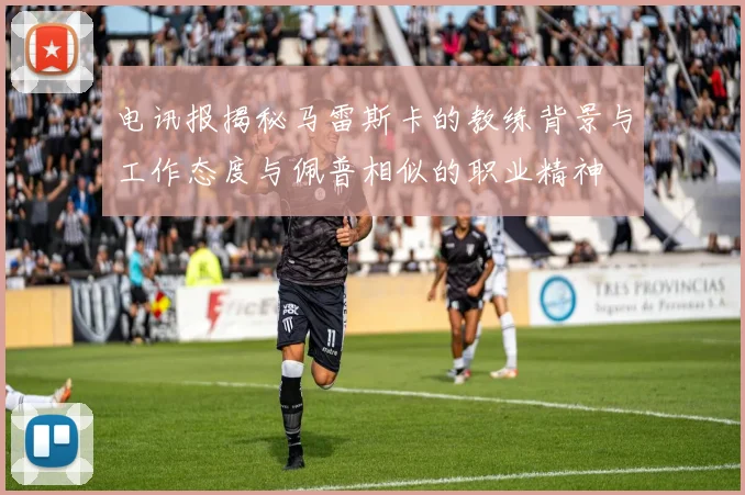 电讯报揭秘马雷斯卡的教练背景与工作态度与佩普相似的职业精神