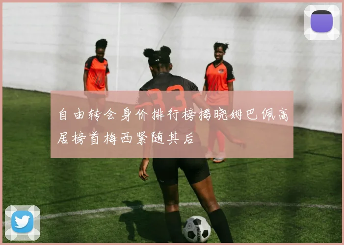 自由转会身价排行榜揭晓姆巴佩高居榜首梅西紧随其后