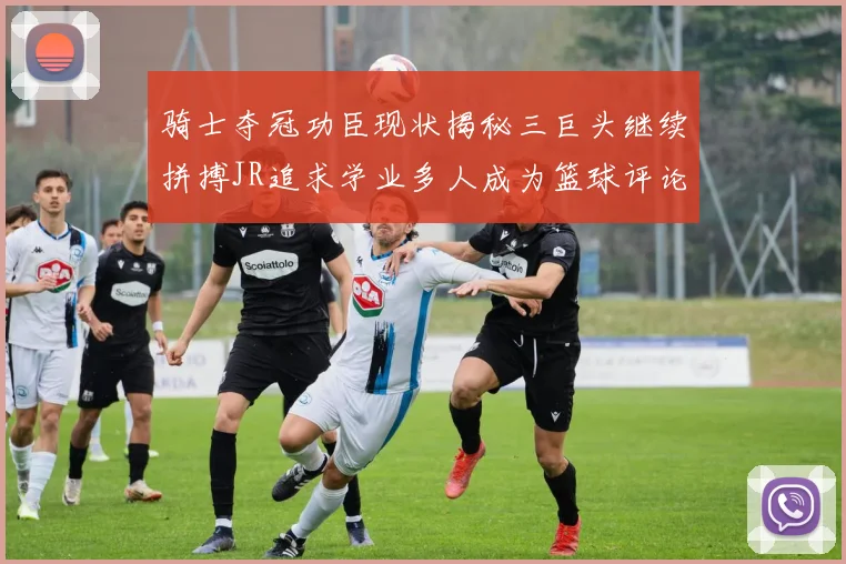 骑士夺冠功臣现状揭秘三巨头继续拼搏JR追求学业多人成为篮球评论员