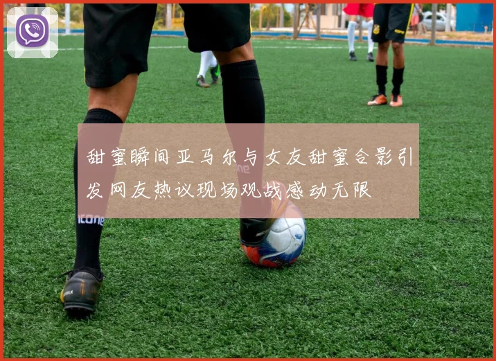 甜蜜瞬间亚马尔与女友甜蜜合影引发网友热议现场观战感动无限