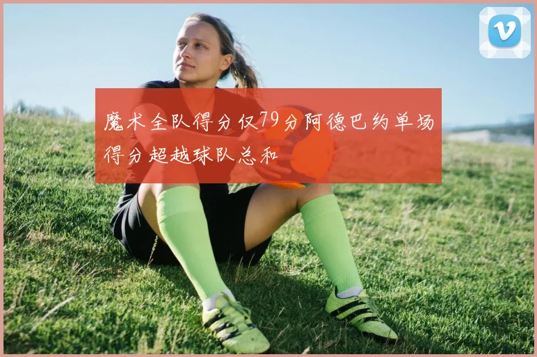 魔术全队得分仅79分阿德巴约单场得分超越球队总和